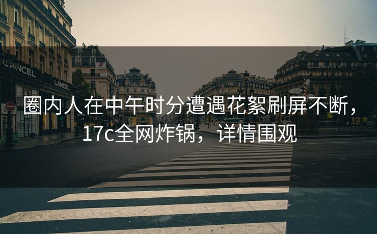 圈内人在中午时分遭遇花絮刷屏不断，17c全网炸锅，详情围观