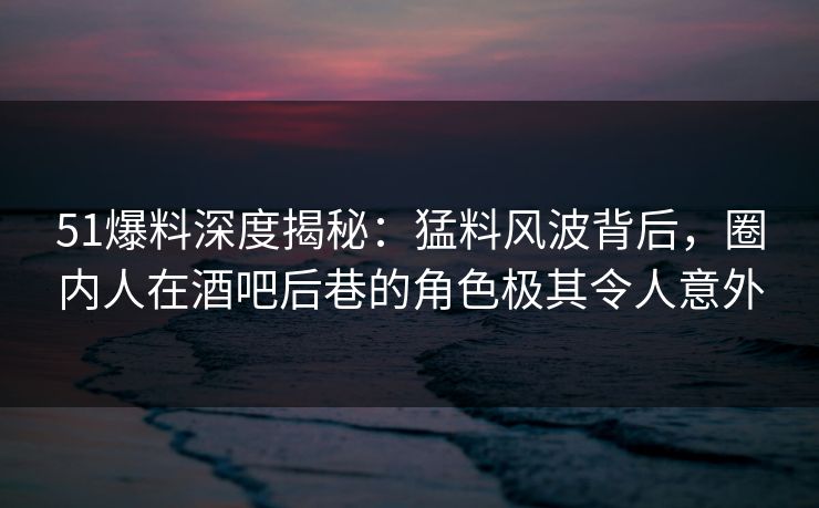51爆料深度揭秘：猛料风波背后，圈内人在酒吧后巷的角色极其令人意外