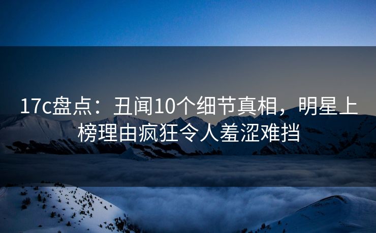 17c盘点：丑闻10个细节真相，明星上榜理由疯狂令人羞涩难挡