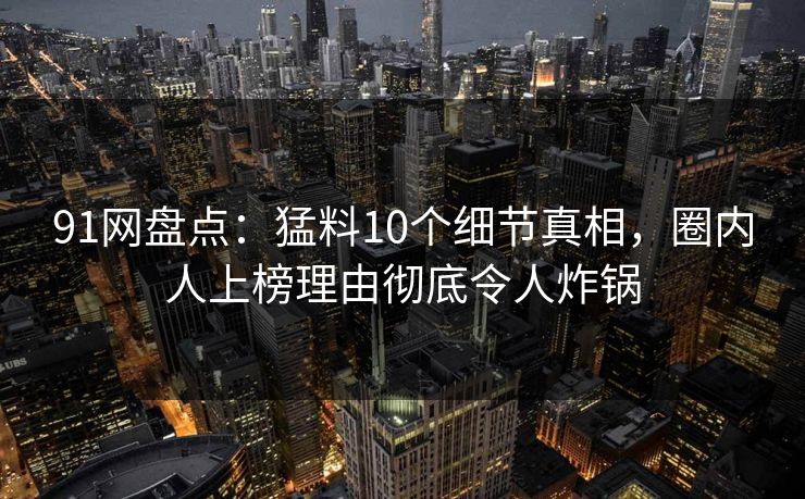 91网盘点：猛料10个细节真相，圈内人上榜理由彻底令人炸锅