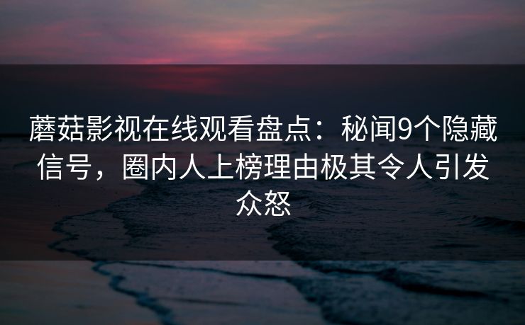 蘑菇影视在线观看盘点：秘闻9个隐藏信号，圈内人上榜理由极其令人引发众怒