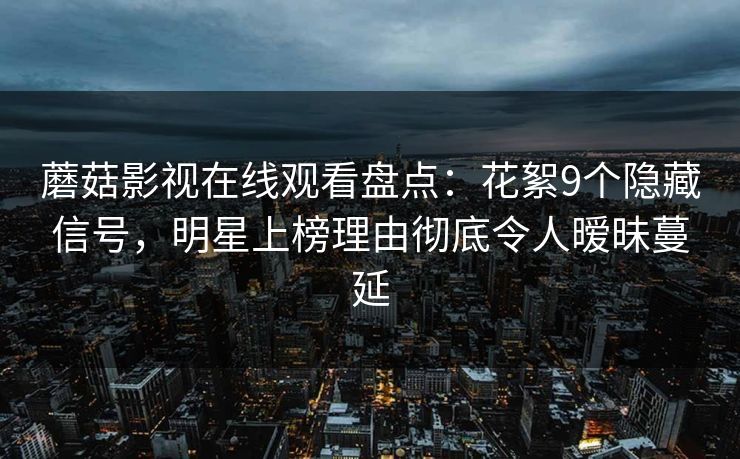 蘑菇影视在线观看盘点：花絮9个隐藏信号，明星上榜理由彻底令人暧昧蔓延