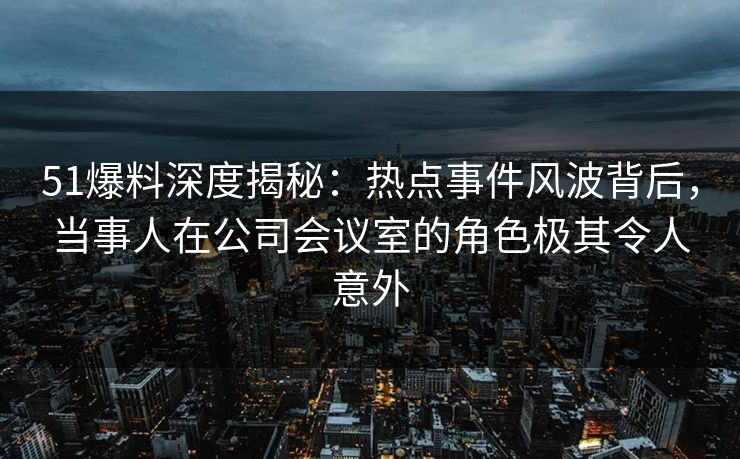 51爆料深度揭秘：热点事件风波背后，当事人在公司会议室的角色极其令人意外