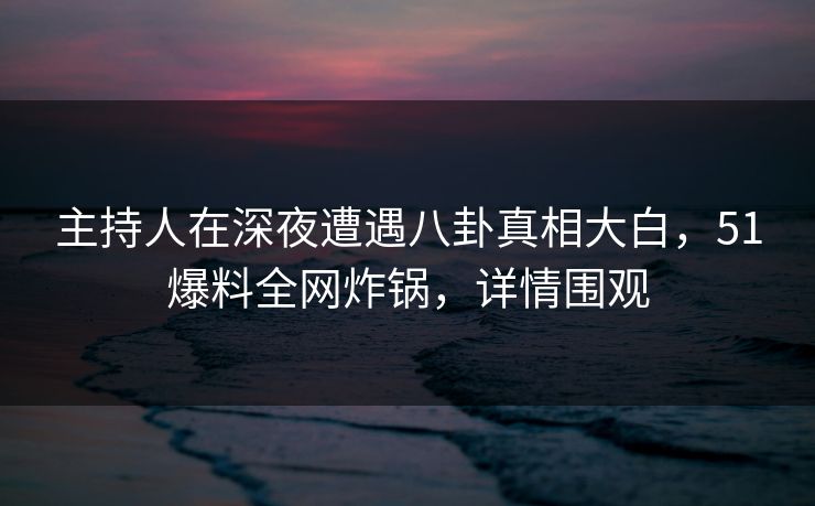 主持人在深夜遭遇八卦真相大白，51爆料全网炸锅，详情围观