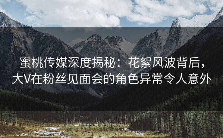 蜜桃传媒深度揭秘：花絮风波背后，大V在粉丝见面会的角色异常令人意外
