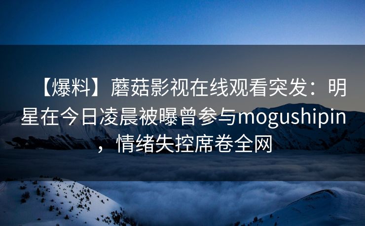 【爆料】蘑菇影视在线观看突发：明星在今日凌晨被曝曾参与mogushipin，情绪失控席卷全网