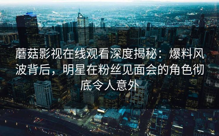蘑菇影视在线观看深度揭秘:爆料风波背后,明星在粉丝见面会的角色彻底令人意外 蘑菇影视在线观看深度揭秘:爆料风波背后,明星在粉丝见面会的角色彻底令人意外