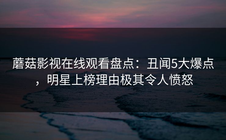 蘑菇影视在线观看盘点:丑闻5大爆点,明星上榜理由极其令人愤怒 蘑菇影视在线观看盘点:丑闻5大爆点,明星上榜理由极其令人愤怒