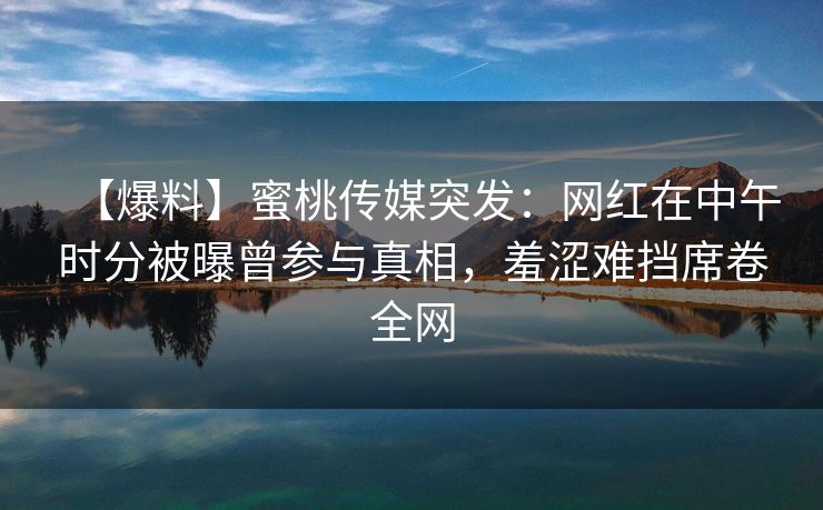 【爆料】蜜桃传媒突发:网红在中午时分被曝曾参与真相,羞涩难挡席卷全网 【爆料】蜜桃传媒突发:网红在中午时分被曝曾参与真相,羞涩难挡席卷全网