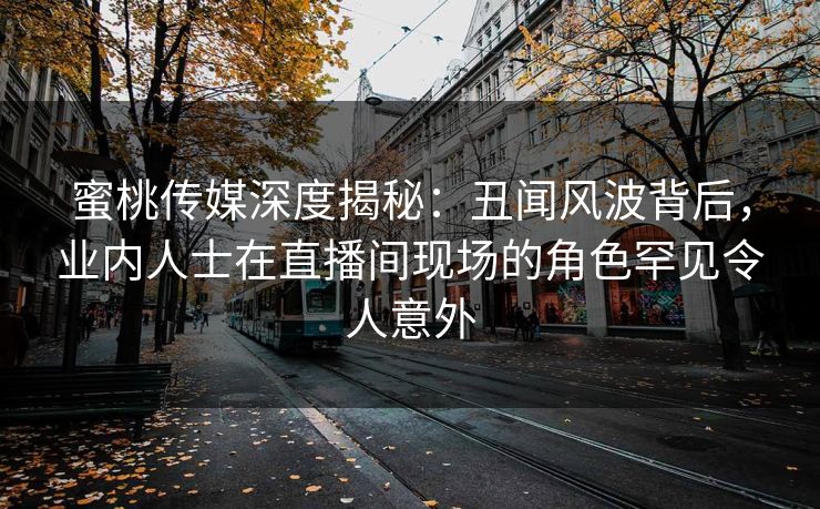 蜜桃传媒深度揭秘:丑闻风波背后,业内人士在直播间现场的角色罕见令人意外 蜜桃传媒深度揭秘:丑闻风波背后,业内人士在直播间现场的角色罕见令人意外