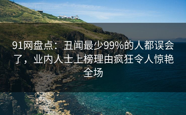 91网盘点：丑闻最少99%的人都误会了，业内人士上榜理由疯狂令人惊艳全场