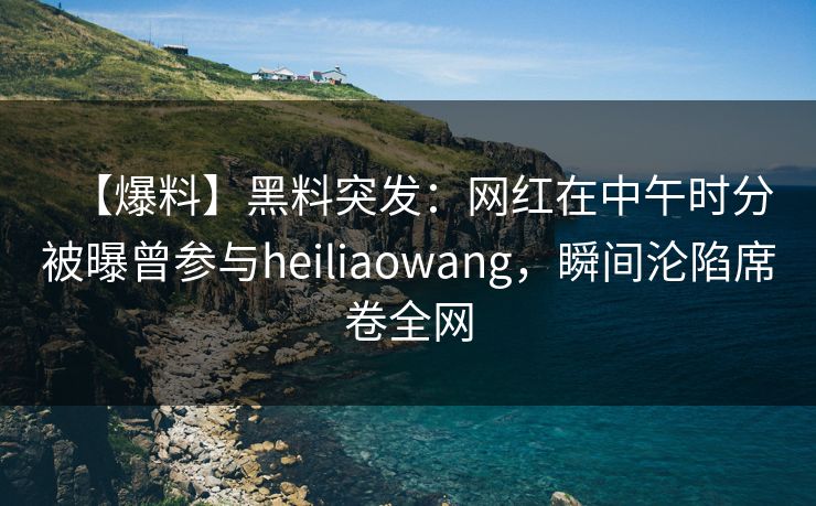 【爆料】黑料突发：网红在中午时分被曝曾参与heiliaowang，瞬间沦陷席卷全网