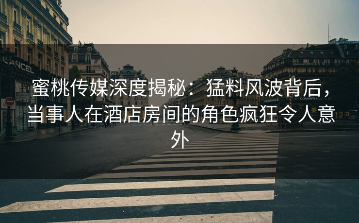 蜜桃传媒深度揭秘：猛料风波背后，当事人在酒店房间的角色疯狂令人意外