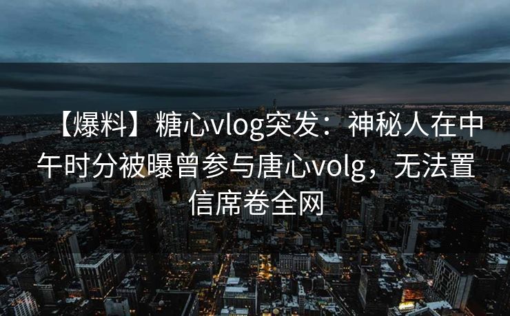 【爆料】糖心vlog突发:神秘人在中午时分被曝曾参与唐心volg,无法置信席卷全网 【爆料】糖心vlog突发:神秘人在中午时分被曝曾参与唐心volg,无法置信席卷全网