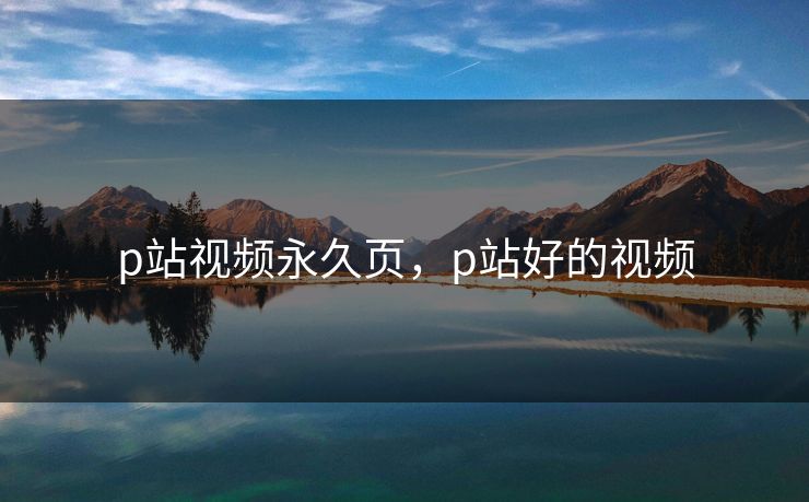 p站视频永久页,p站好的视频 p站视频永久页,p站好的视频