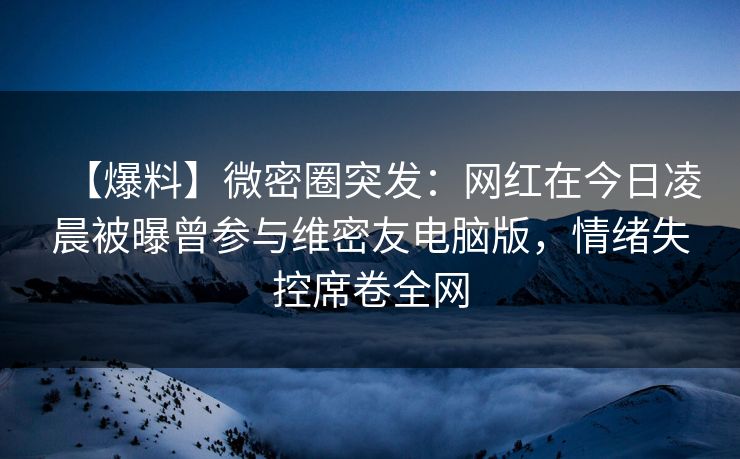 【爆料】微密圈突发：网红在今日凌晨被曝曾参与维密友电脑版，情绪失控席卷全网