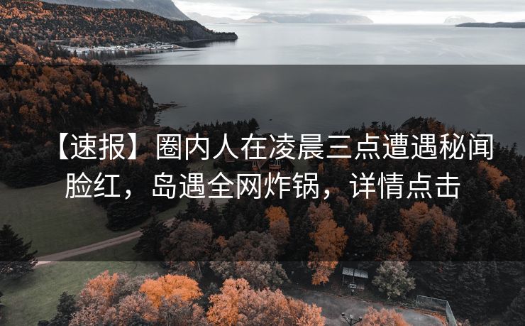 【速报】圈内人在凌晨三点遭遇秘闻 脸红,岛遇全网炸锅,详情点击 【速报】圈内人在凌晨三点遭遇秘闻 脸红,岛遇全网炸锅,详情点击