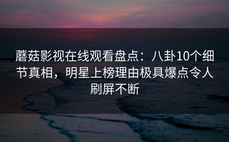 蘑菇影视在线观看盘点:八卦10个细节真相,明星上榜理由极具爆点令人刷屏不断 蘑菇影视在线观看盘点:八卦10个细节真相,明星上榜理由极具爆点令人刷屏不断