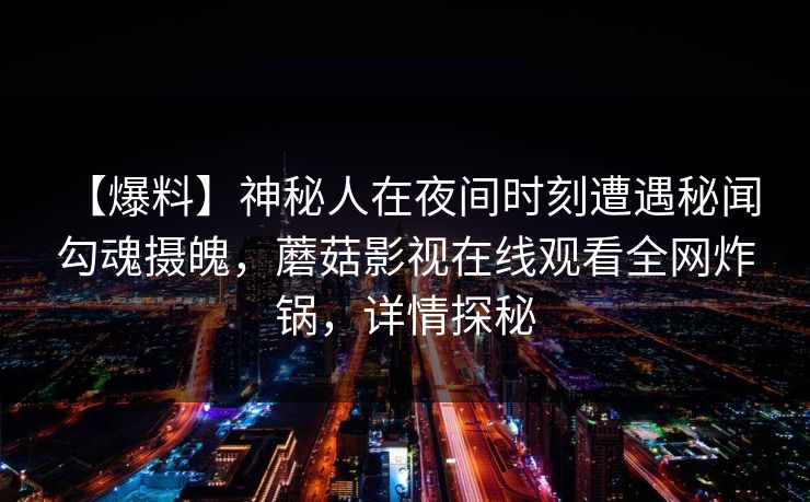 【爆料】神秘人在夜间时刻遭遇秘闻 勾魂摄魄,蘑菇影视在线观看全网炸锅,详情探秘 【爆料】神秘人在夜间时刻遭遇秘闻 勾魂摄魄,蘑菇影视在线观看全网炸锅,详情探秘