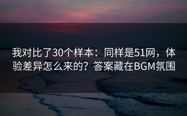 我对比了30个样本：同样是51网，体验差异怎么来的？答案藏在BGM氛围
