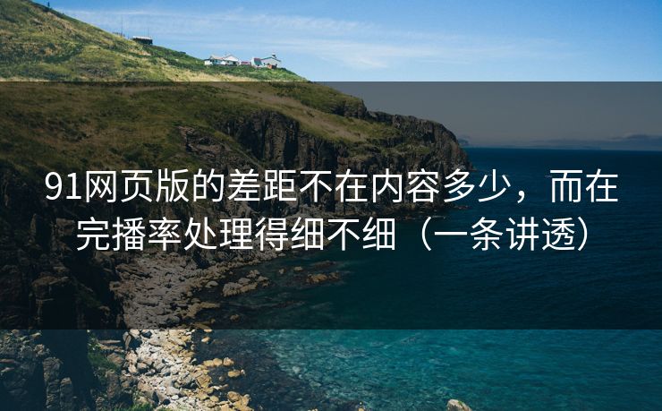 91网页版的差距不在内容多少，而在完播率处理得细不细（一条讲透）